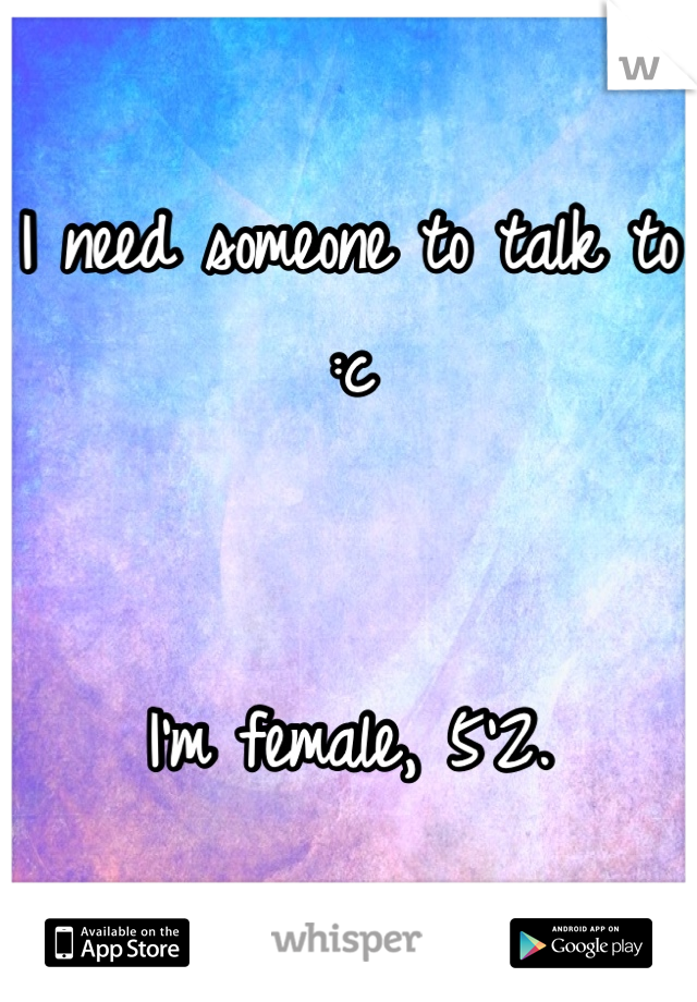 I need someone to talk to :c 


I'm female, 5'2.