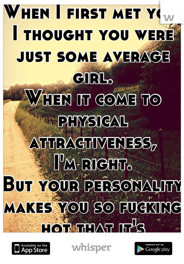 When I first met you, 
I thought you were just some average girl.
When it come to physical attractiveness,
I'm right.
But your personality makes you so fucking hot that it's ridiculous.