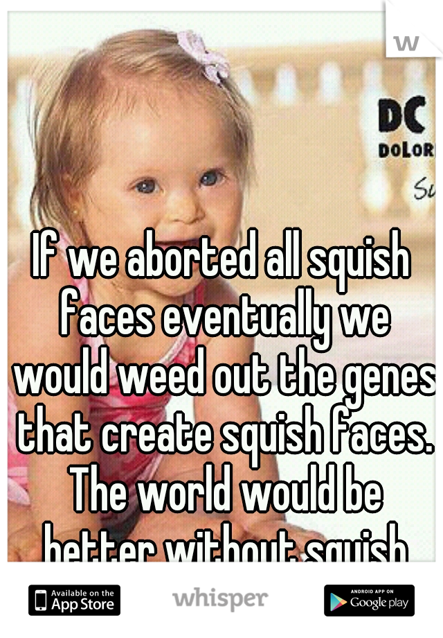 If we aborted all squish faces eventually we would weed out the genes that create squish faces. The world would be better without squish faces.