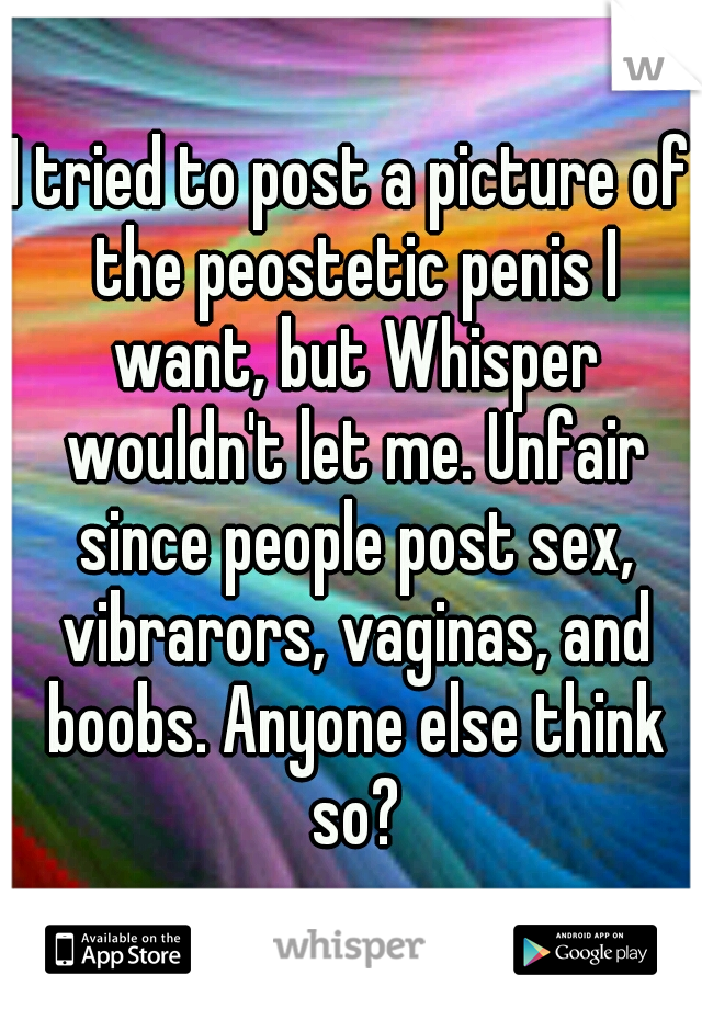 I tried to post a picture of the peostetic penis I want, but Whisper wouldn't let me. Unfair since people post sex, vibrarors, vaginas, and boobs. Anyone else think so?