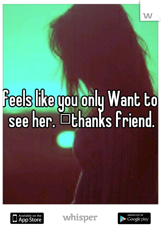 feels like you only Want to see her. 
thanks friend.
