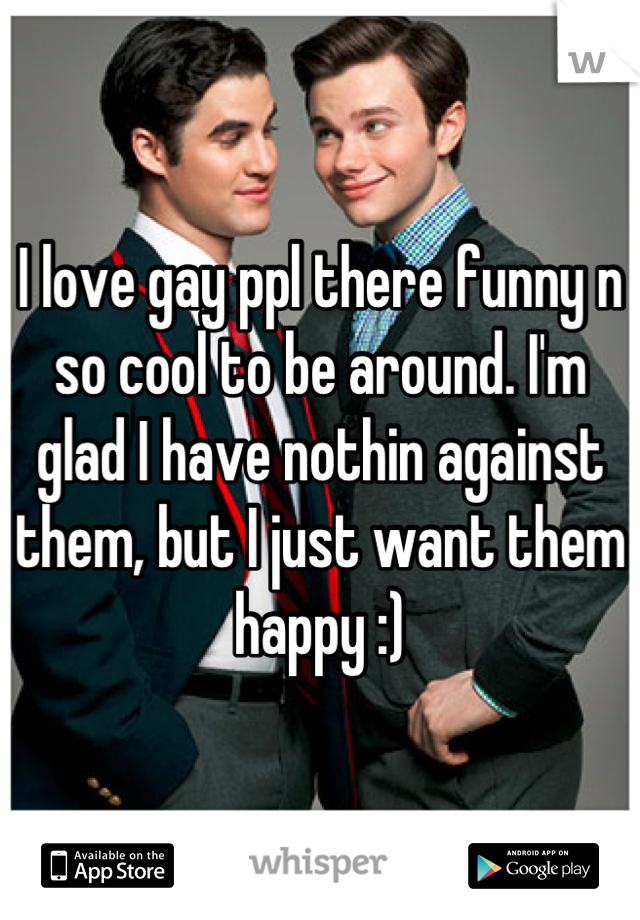 I love gay ppl there funny n so cool to be around. I'm glad I have nothin against them, but I just want them happy :)