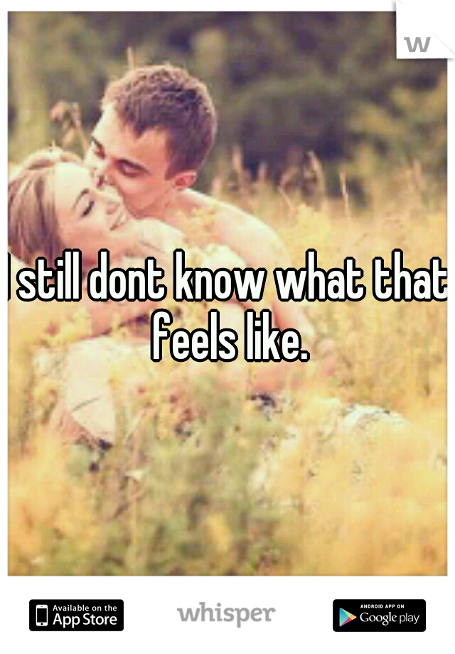 I still dont know what that feels like.