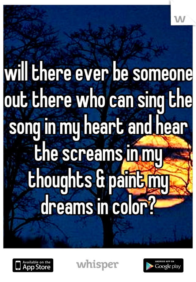 will there ever be someone out there who can sing the song in my heart and hear the screams in my thoughts & paint my dreams in color?