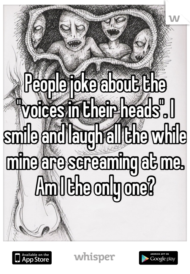 People joke about the "voices in their heads". I smile and laugh all the while mine are screaming at me. Am I the only one?