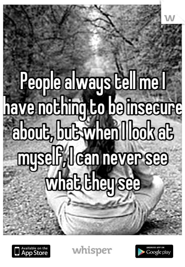 People always tell me I have nothing to be insecure about, but when I look at myself, I can never see what they see