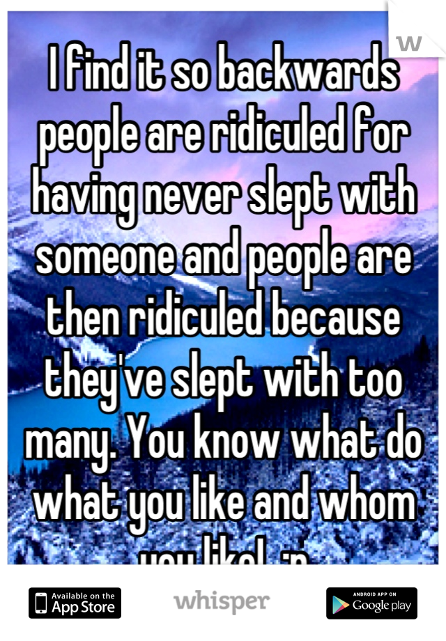 I find it so backwards people are ridiculed for having never slept with someone and people are then ridiculed because they've slept with too many. You know what do what you like and whom you like!  :p