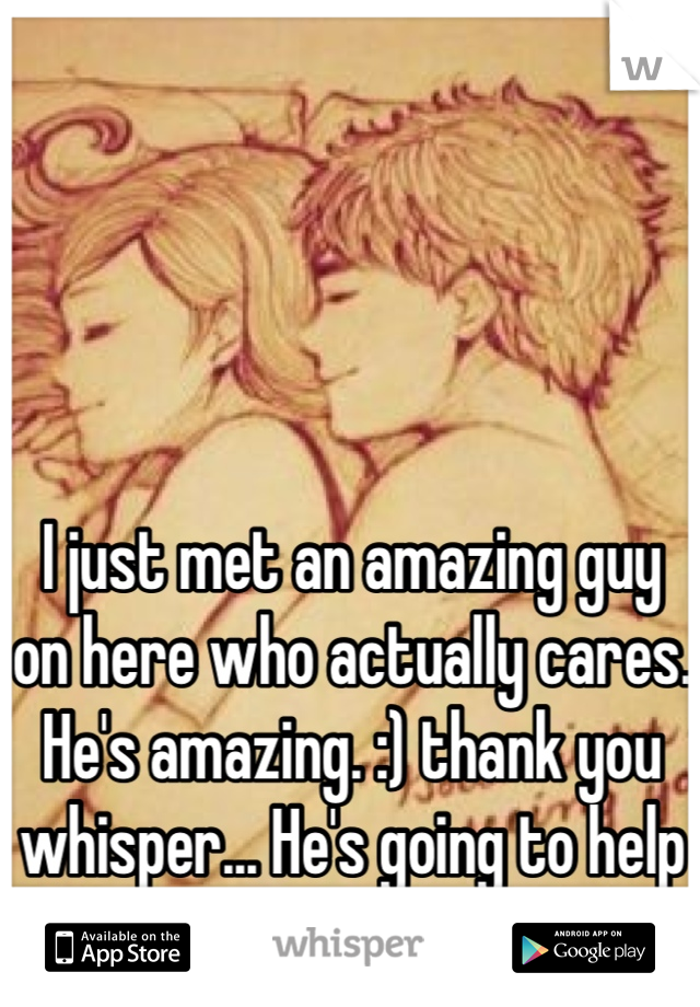 I just met an amazing guy on here who actually cares. He's amazing. :) thank you whisper... He's going to help me with my depression. :) 