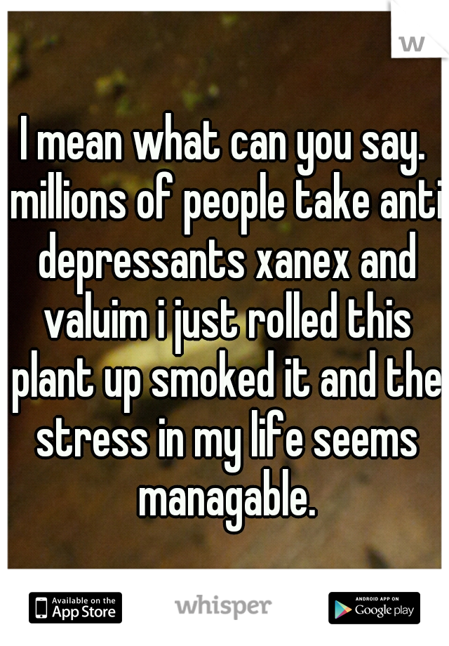 I mean what can you say. millions of people take anti depressants xanex and valuim i just rolled this plant up smoked it and the stress in my life seems managable.