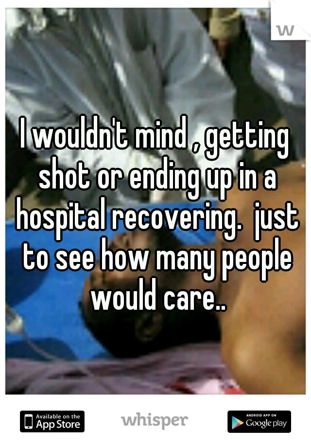 I wouldn't mind , getting shot or ending up in a hospital recovering.  just to see how many people would care..