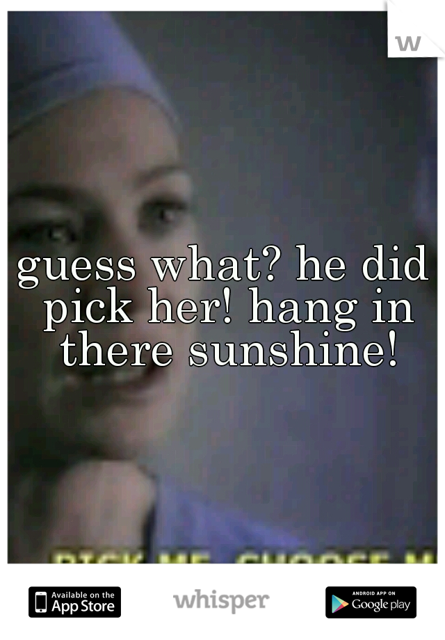 guess what? he did pick her! hang in there sunshine!