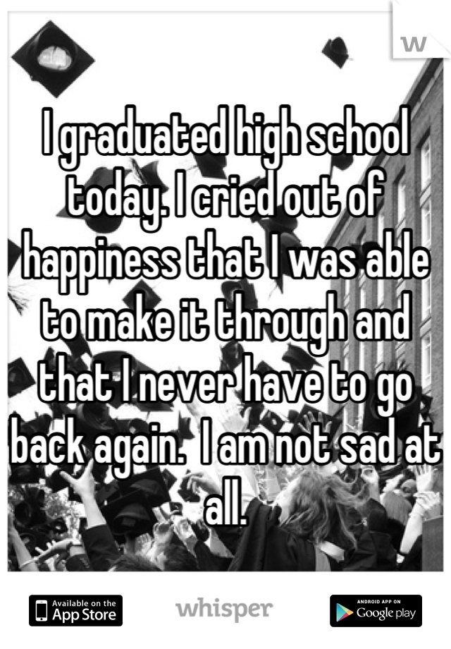 I graduated high school today. I cried out of happiness that I was able to make it through and that I never have to go back again.  I am not sad at all.