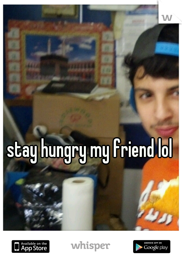 stay hungry my friend lol