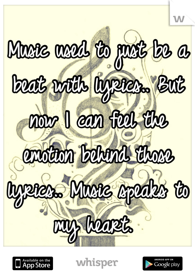 Music used to just be a beat with lyrics.. But now I can feel the emotion behind those lyrics.. Music speaks to my heart. 