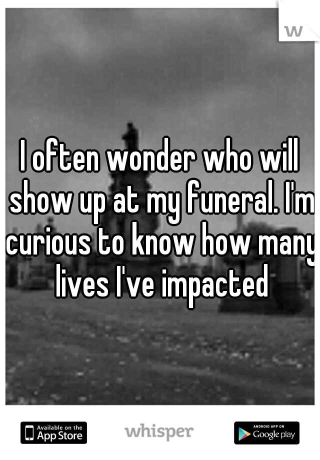 I often wonder who will show up at my funeral. I'm curious to know how many lives I've impacted