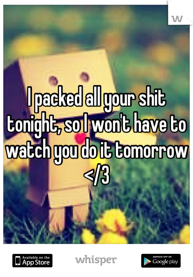 I packed all your shit tonight, so I won't have to watch you do it tomorrow </3