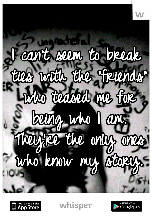 I can't seem to break ties with the "friends" who teased me for being who I am. They're the only ones who know my story.