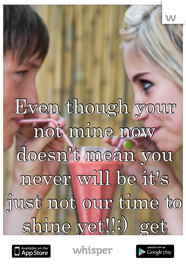 Even though your not mine now doesn't mean you never will be it's just not our time to shine yet!!:)  get ready!:)