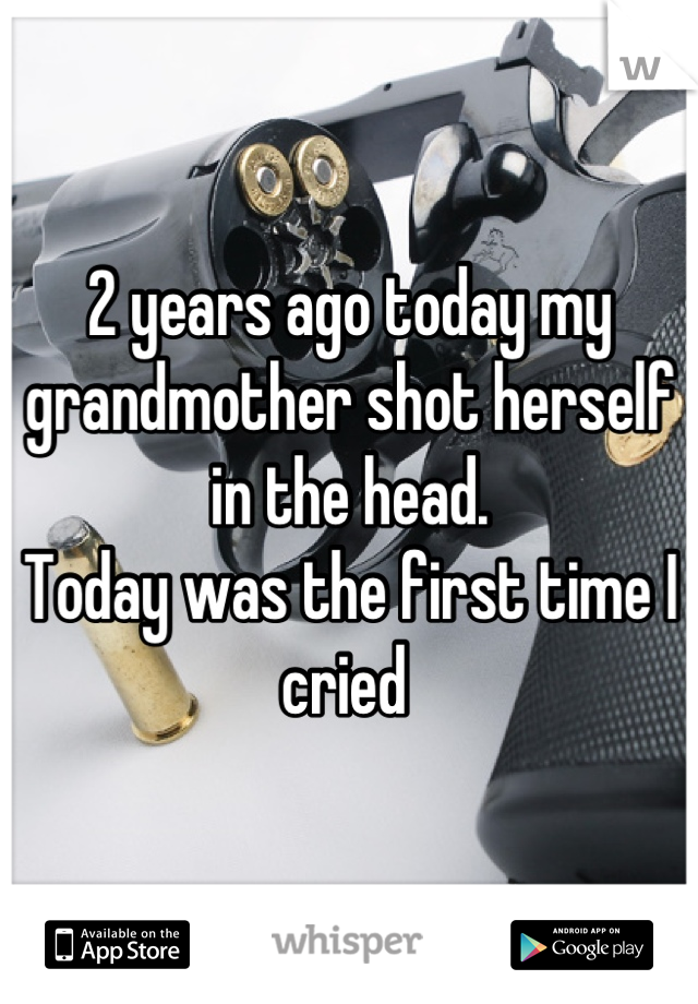2 years ago today my grandmother shot herself in the head. 
Today was the first time I cried 
