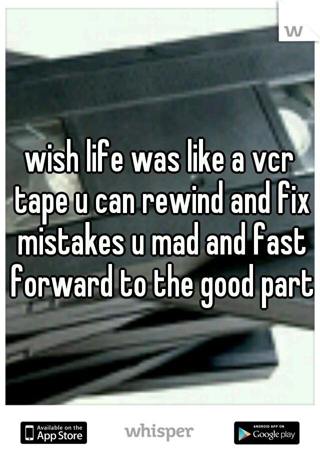 wish life was like a vcr tape u can rewind and fix mistakes u mad and fast forward to the good parts