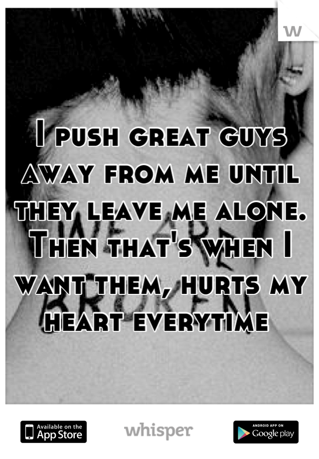I push great guys away from me until they leave me alone. Then that's when I want them, hurts my heart everytime 