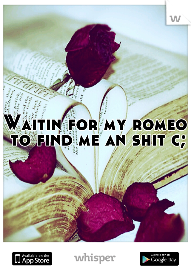 Waitin for my romeo to find me an shit c;