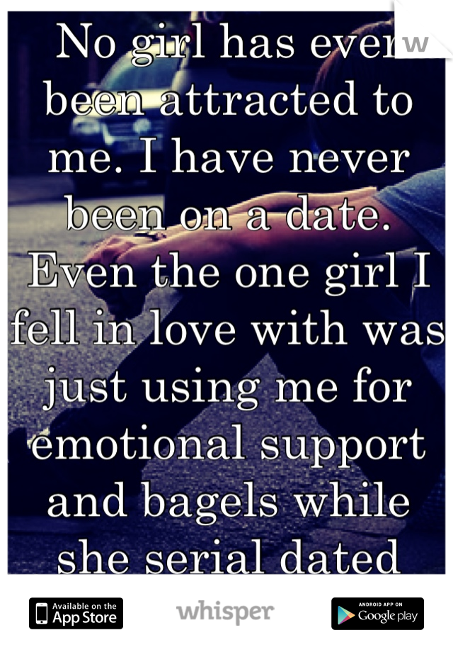 No girl has ever been attracted to me. I have never been on a date. Even the one girl I fell in love with was just using me for emotional support and bagels while she serial dated horrible guys. Why???