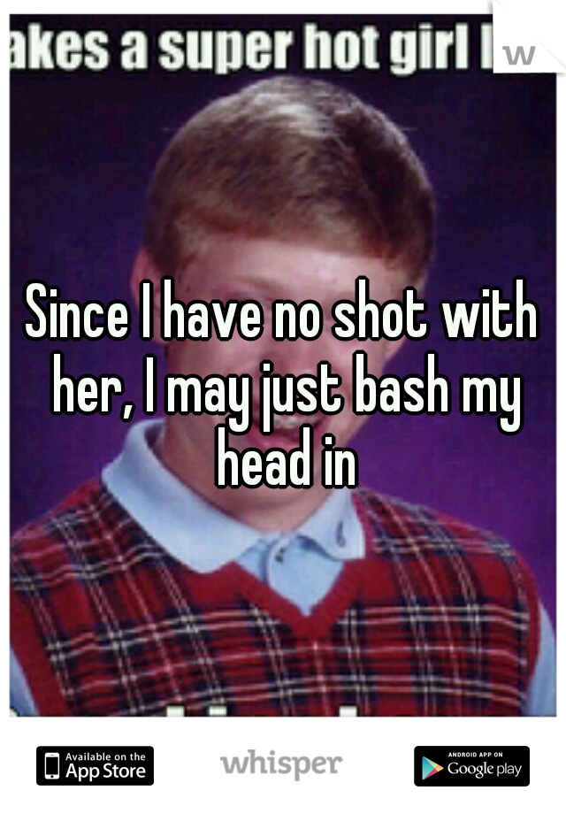 Since I have no shot with her, I may just bash my head in