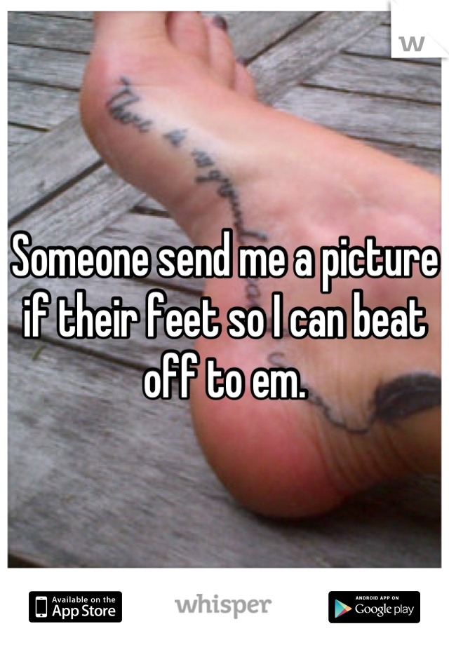 Someone send me a picture if their feet so I can beat off to em.