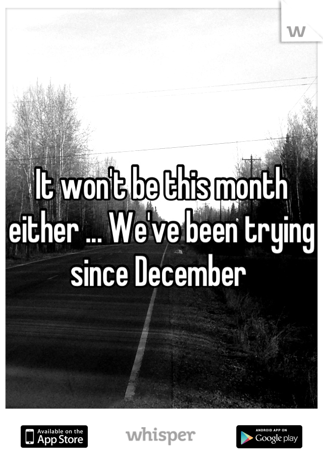 It won't be this month either ... We've been trying since December 
