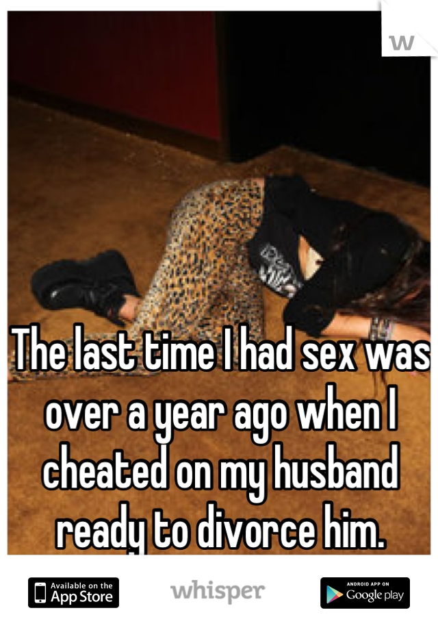 The last time I had sex was over a year ago when I cheated on my husband ready to divorce him. We're still married.