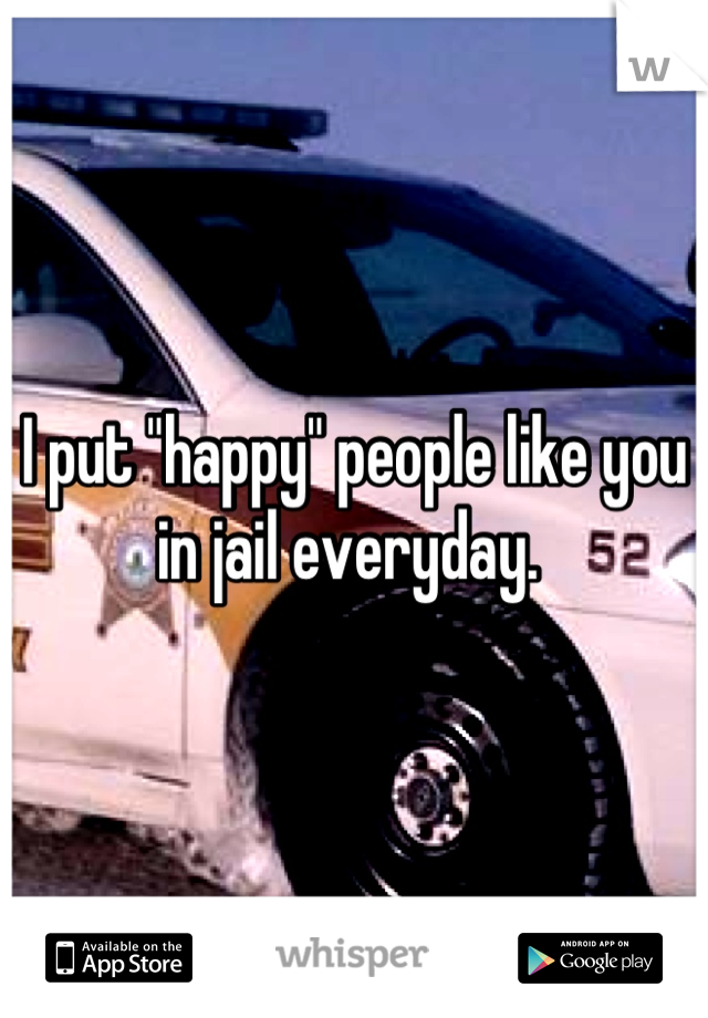 I put "happy" people like you in jail everyday. 