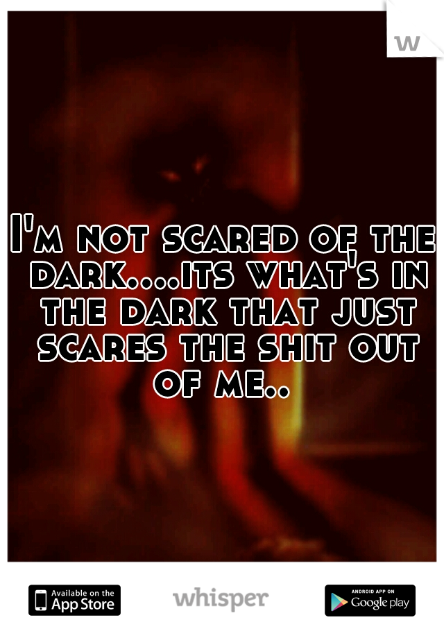 I'm not scared of the dark....its what's in the dark that just scares the shit out of me.. 