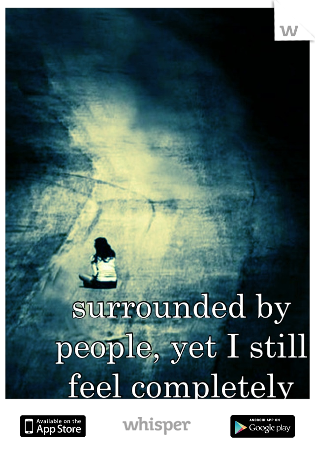surrounded by people, yet I still feel completely alone 