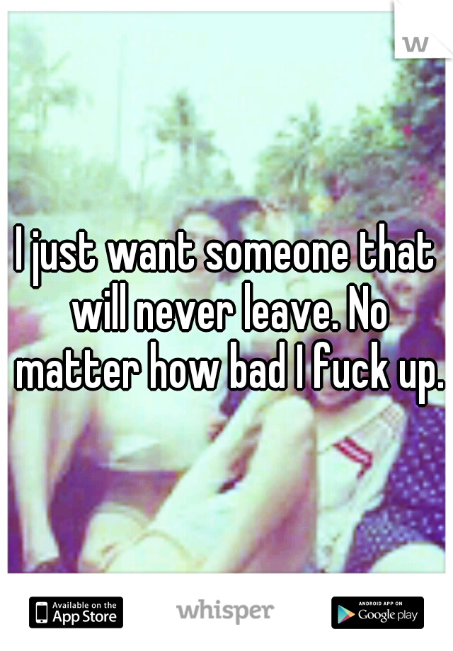 I just want someone that will never leave. No matter how bad I fuck up.