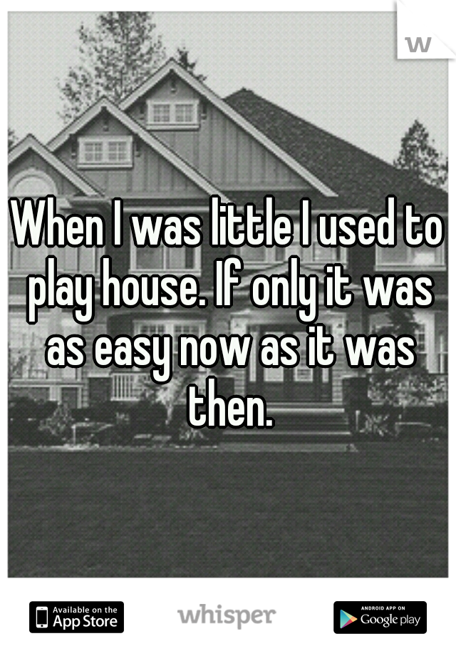 When I was little I used to play house. If only it was as easy now as it was then.