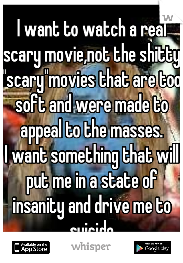 I want to watch a real scary movie,not the shitty "scary"movies that are too soft and were made to appeal to the masses.
I want something that will put me in a state of insanity and drive me to suicide