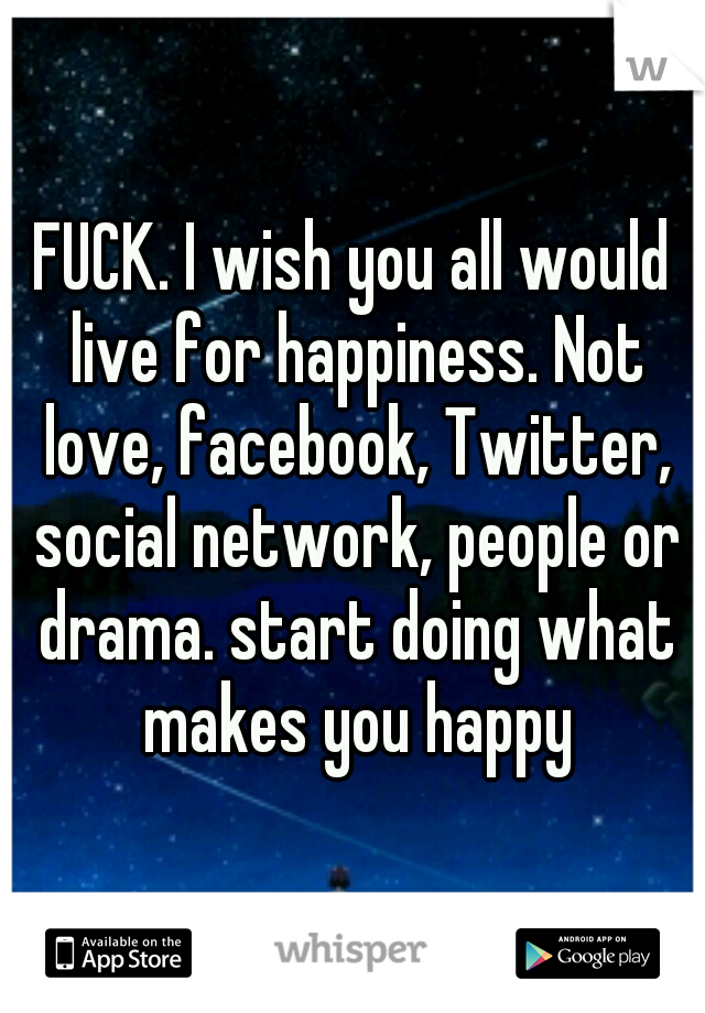FUCK. I wish you all would live for happiness. Not love, facebook, Twitter, social network, people or drama. start doing what makes you happy