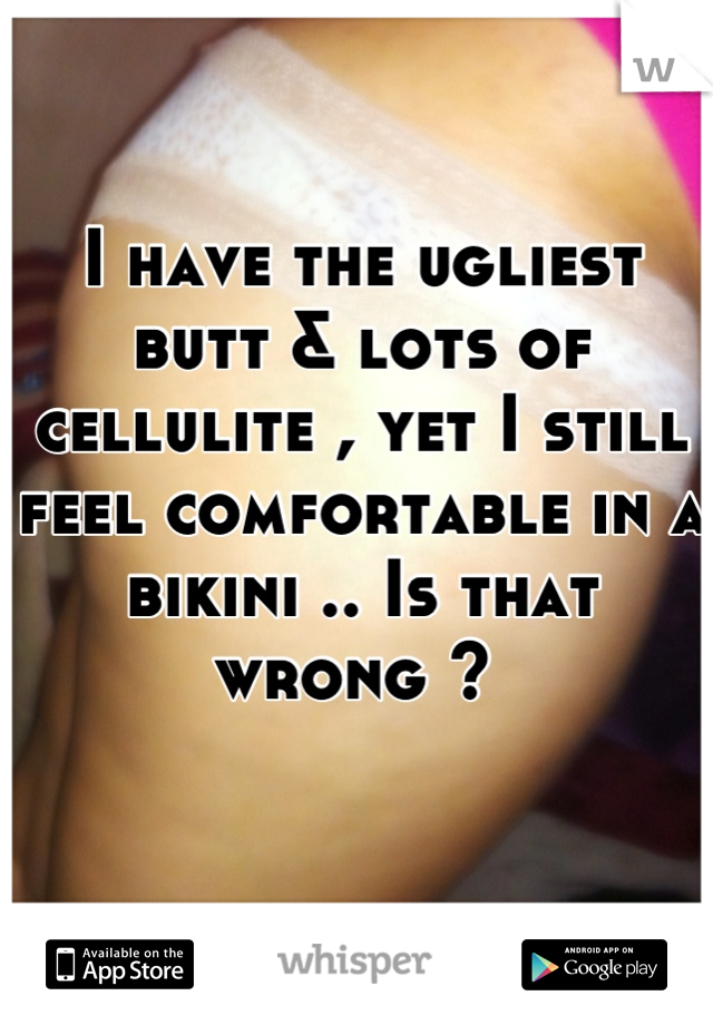 I have the ugliest butt & lots of cellulite , yet I still feel comfortable in a bikini .. Is that wrong ? 