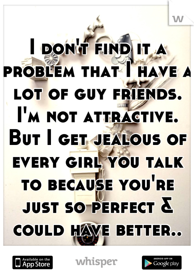 I don't find it a problem that I have a lot of guy friends. I'm not attractive. But I get jealous of every girl you talk to because you're just so perfect & could have better..