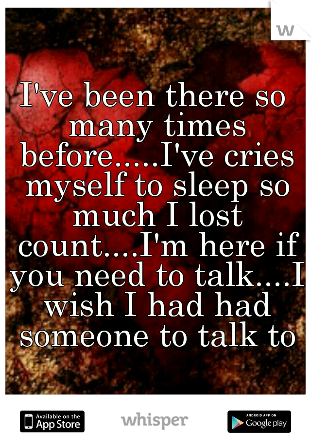 I've been there so many times before.....I've cries myself to sleep so much I lost count....I'm here if you need to talk....I wish I had had someone to talk to