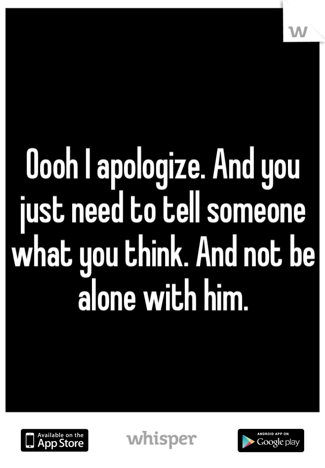 Oooh I apologize. And you just need to tell someone what you think. And not be alone with him.