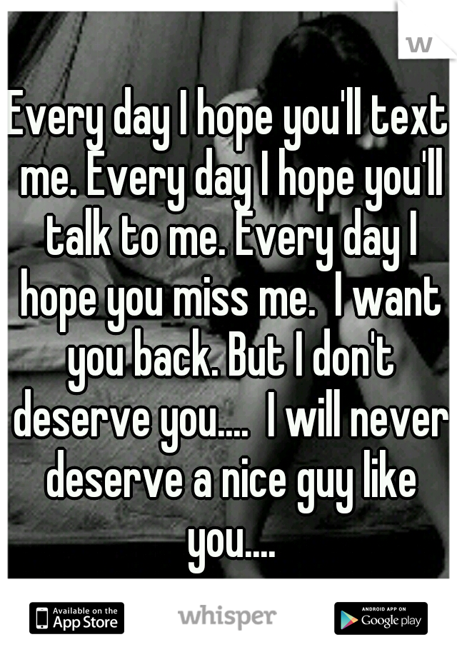 Every day I hope you'll text me. Every day I hope you'll talk to me. Every day I hope you miss me.  I want you back. But I don't deserve you....  I will never deserve a nice guy like you....
