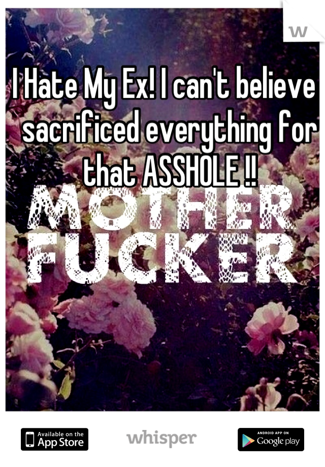 I Hate My Ex! I can't believe I sacrificed everything for that ASSHOLE !!