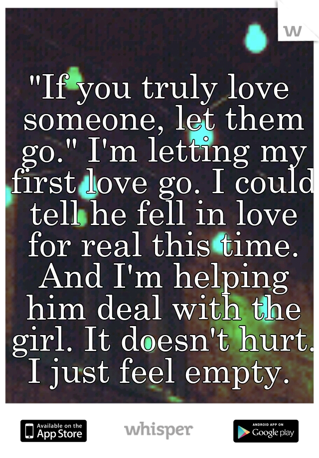"If you truly love someone, let them go." I'm letting my first love go. I could tell he fell in love for real this time. And I'm helping him deal with the girl. It doesn't hurt. I just feel empty. 
