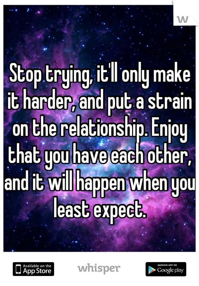 Stop trying, it'll only make it harder, and put a strain on the relationship. Enjoy that you have each other, and it will happen when you least expect.