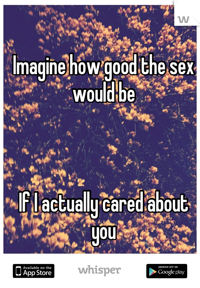 Imagine how good the sex would be



If I actually cared about you
