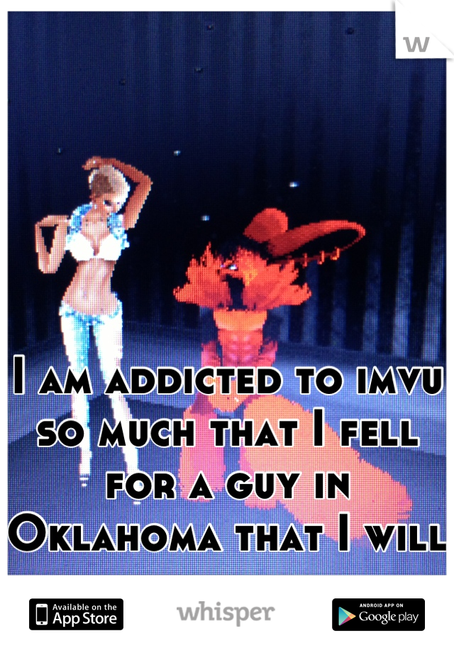 I am addicted to imvu so much that I fell for a guy in Oklahoma that I will never see.