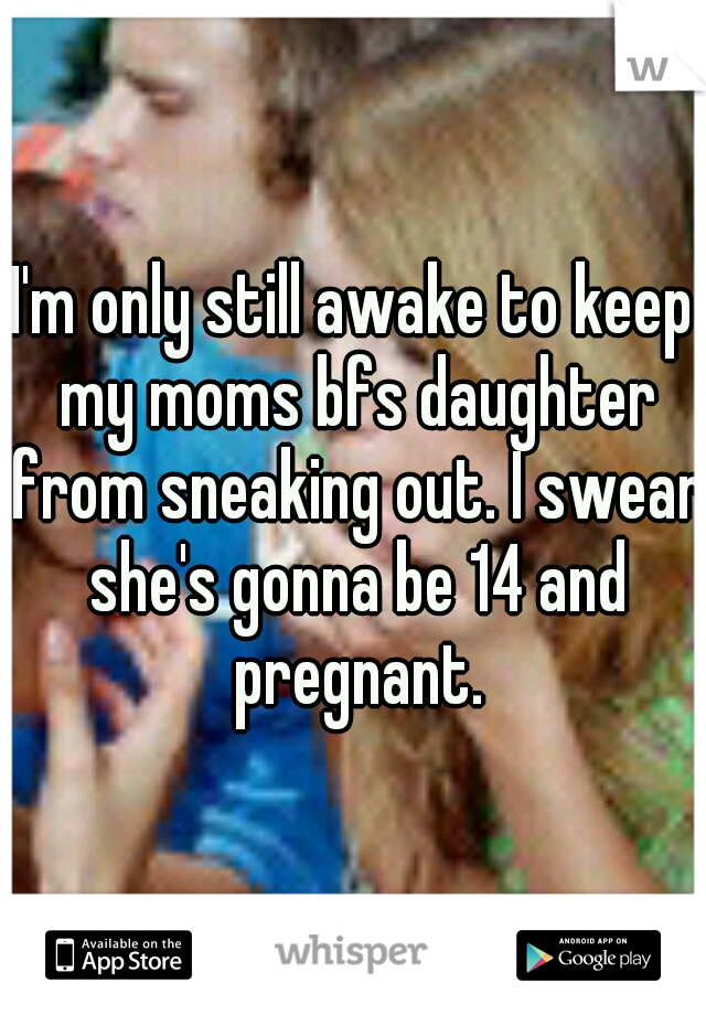 I'm only still awake to keep my moms bfs daughter from sneaking out. I swear she's gonna be 14 and pregnant.