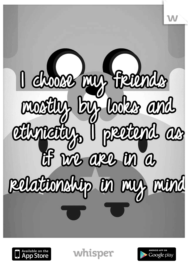 I choose my friends mostly by looks and ethnicity, I pretend as if we are in a relationship in my mind.